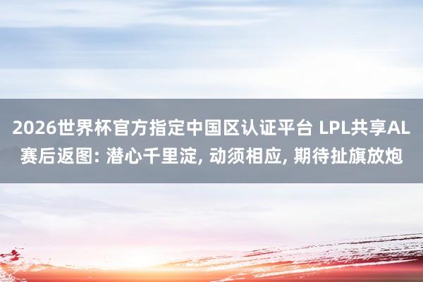2026世界杯官方指定中國區認證平臺 LPL共享AL賽后返圖: 潛心千里淀, 動須相應, 期待扯旗放炮