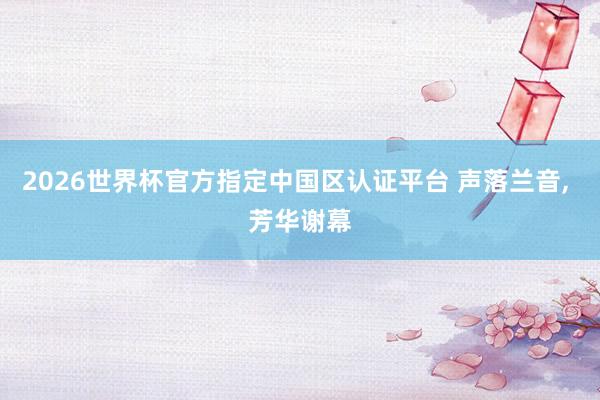 2026世界杯官方指定中國(guó)區(qū)認(rèn)證平臺(tái) 聲落蘭音, 芳華謝幕