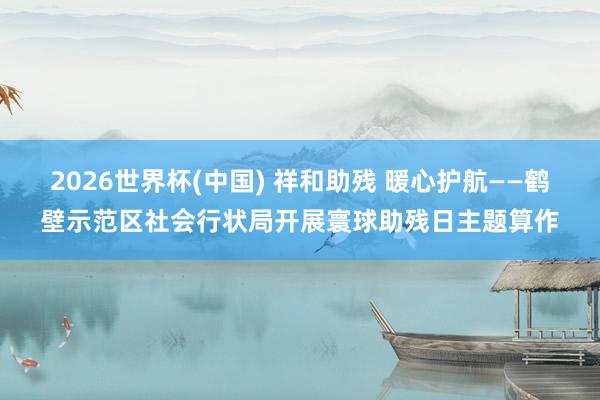 2026世界杯(中國) 祥和助殘 暖心護航——鶴壁示范區社會行狀局開展寰球助殘日主題算作