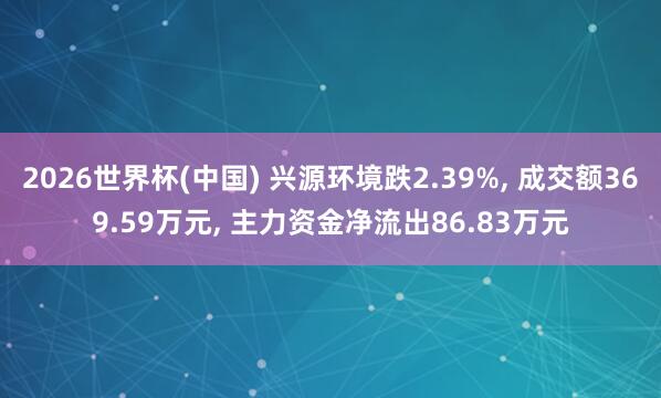 2026世界杯(中國) 興源環(huán)境跌2.39%, 成交額369.59萬元, 主力資金凈流出86.83萬元