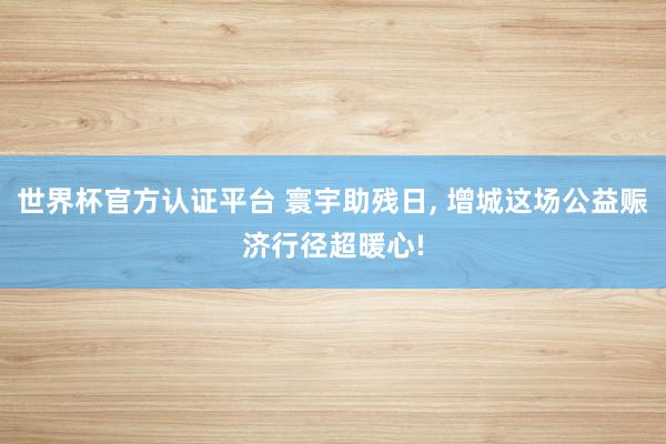 世界杯官方認(rèn)證平臺(tái) 寰宇助殘日, 增城這場(chǎng)公益賑濟(jì)行徑超暖心!