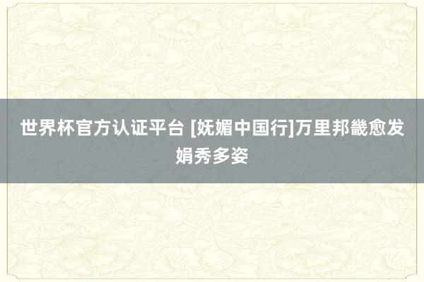 世界杯官方認(rèn)證平臺(tái) [嫵媚中國行]萬里邦畿愈發(fā)娟秀多姿