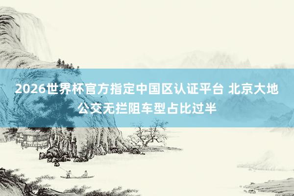 2026世界杯官方指定中國(guó)區(qū)認(rèn)證平臺(tái) 北京大地公交無(wú)攔阻車(chē)型占比過(guò)半