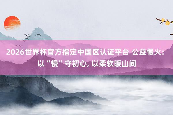 2026世界杯官方指定中國區認證平臺 公益慢火: 以“慢”守初心, 以柔軟暖山間