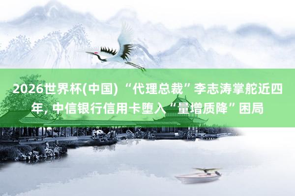 2026世界杯(中國) “代理總裁”李志濤掌舵近四年, 中信銀行信用卡墮入“量增質降”困局
