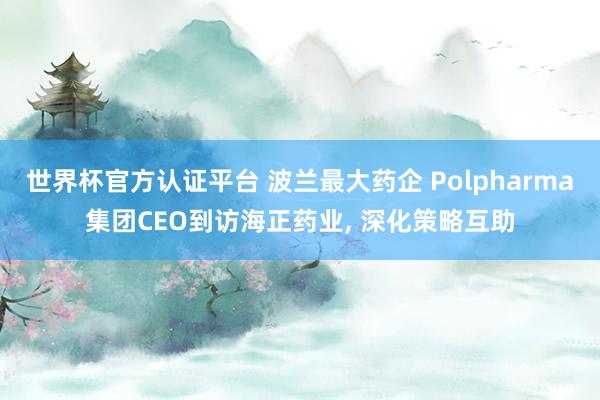 世界杯官方認(rèn)證平臺(tái) 波蘭最大藥企 Polpharma集團(tuán)CEO到訪(fǎng)海正藥業(yè), 深化策略互助