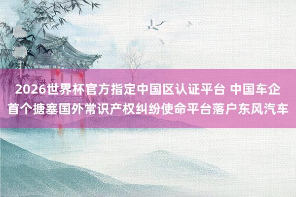2026世界杯官方指定中國區(qū)認證平臺 中國車企首個搪塞國外常識產權糾紛使命平臺落戶東風汽車