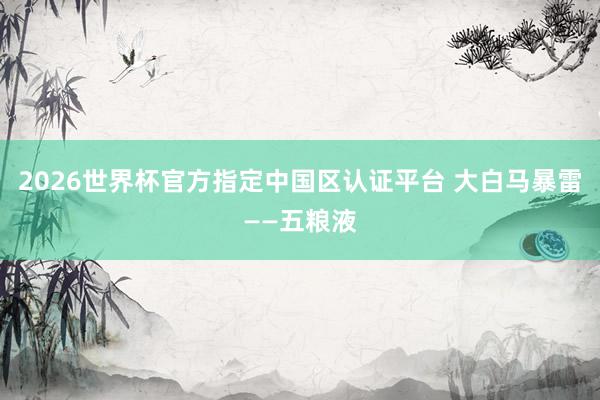 2026世界杯官方指定中國區(qū)認(rèn)證平臺(tái) 大白馬暴雷——五糧液