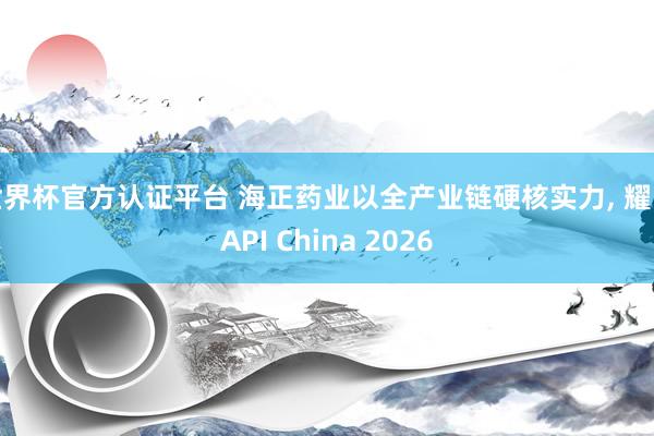世界杯官方認證平臺 海正藥業以全產業鏈硬核實力, 耀眼API China 2026