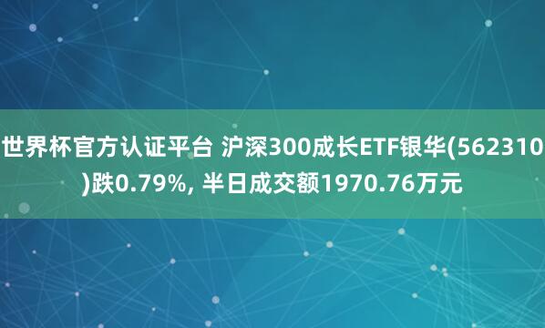 世界杯官方認(rèn)證平臺(tái) 滬深300成長(zhǎng)ETF銀華(562310)跌0.79%, 半日成交額1970.76萬元