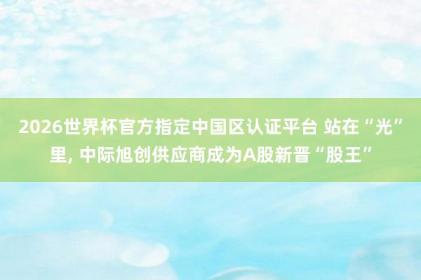 2026世界杯官方指定中國區認證平臺 站在“光”里, 中際旭創供應商成為A股新晉“股王”