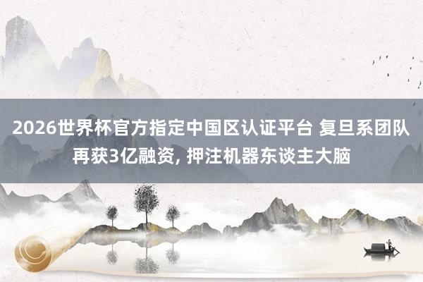 2026世界杯官方指定中國區(qū)認證平臺 復旦系團隊再獲3億融資, 押注機器東談主大腦