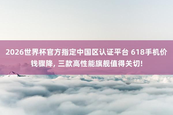 2026世界杯官方指定中國區認證平臺 618手機價錢驟降, 三款高性能旗艦值得關切!