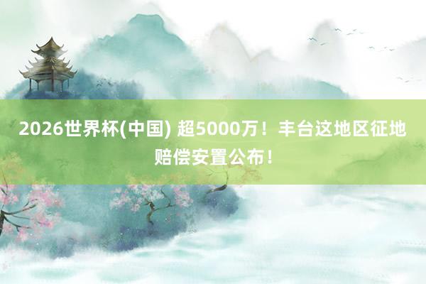 2026世界杯(中國(guó)) 超5000萬(wàn)！豐臺(tái)這地區(qū)征地賠償安置公布！