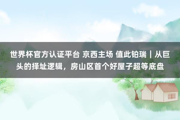 世界杯官方認證平臺 京西主場 值此鉑瑞｜從巨頭的擇址邏輯，房山區首個好屋子超等底盤