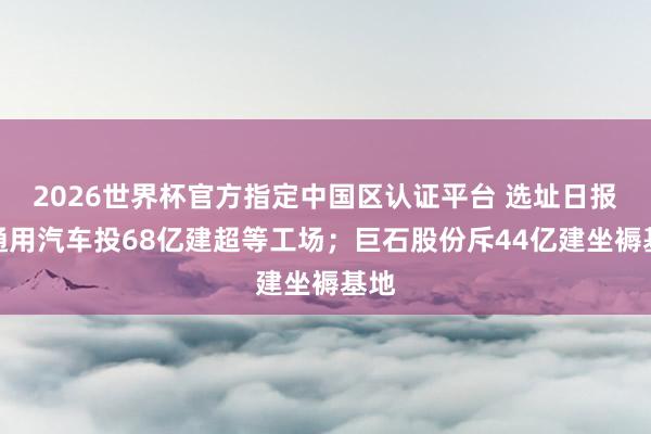 2026世界杯官方指定中國區(qū)認證平臺 選址日報：通用汽車投68億建超等工場；巨石股份斥44億建坐褥基地