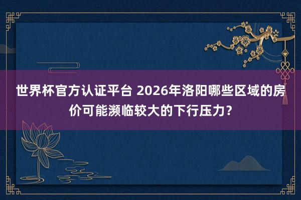 世界杯官方認證平臺 2026年洛陽哪些區域的房價可能瀕臨較大的下行壓力？