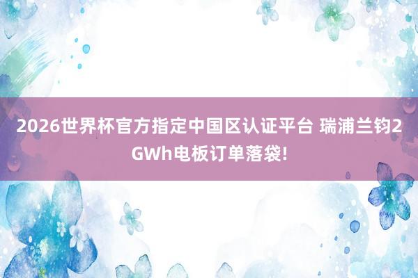 2026世界杯官方指定中國(guó)區(qū)認(rèn)證平臺(tái) 瑞浦蘭鈞2GWh電板訂單落袋!