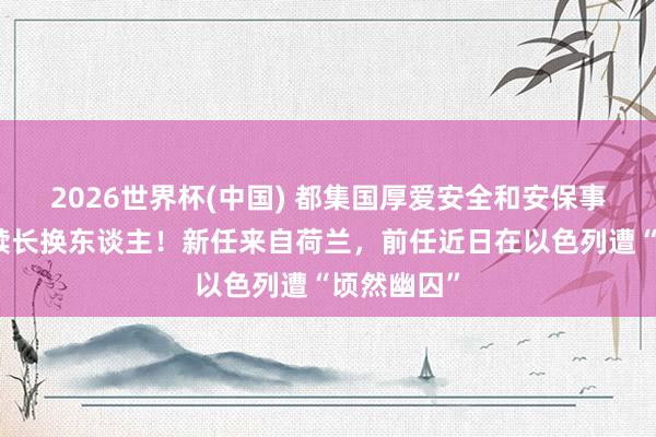 2026世界杯(中國) 都集國厚愛安全和安保事務(wù)的副文牘長(zhǎng)換東談主！新任來自荷蘭，前任近日在以色列遭“頃然幽囚”