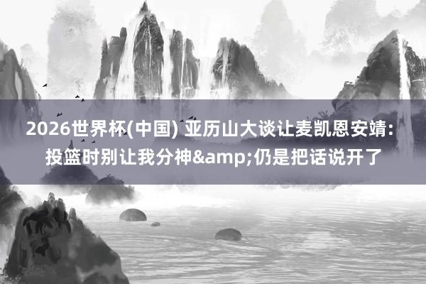 2026世界杯(中國(guó)) 亞歷山大談讓麥凱恩安靖: 投籃時(shí)別讓我分神&仍是把話說(shuō)開(kāi)了