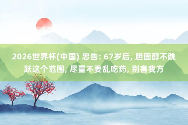 2026世界杯(中國) 忠告: 67歲后, 膽固醇不跳躍這個(gè)范圍, 盡量不要亂吃藥, 別害我方