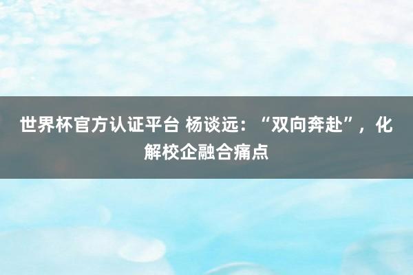 世界杯官方認(rèn)證平臺 楊談遠(yuǎn)：“雙向奔赴”，化解校企融合痛點
