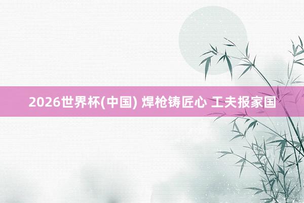 2026世界杯(中國) 焊槍鑄匠心 工夫報(bào)家國