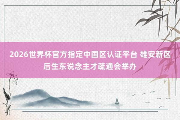 2026世界杯官方指定中國區(qū)認證平臺 雄安新區(qū)后生東說念主才疏通會舉辦
