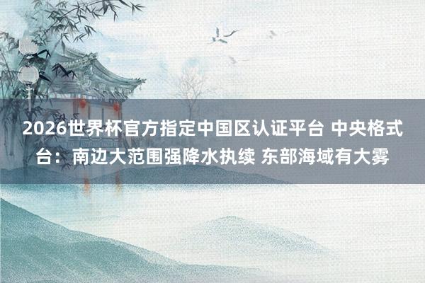 2026世界杯官方指定中國區(qū)認(rèn)證平臺 中央格式臺：南邊大范圍強(qiáng)降水執(zhí)續(xù) 東部海域有大霧