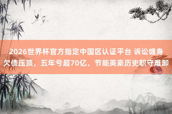 2026世界杯官方指定中國區認證平臺 訴訟纏身欠債壓頂，五年虧超70億，節能英豪歷史職守難卸
