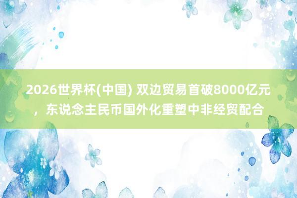 2026世界杯(中國) 雙邊貿易首破8000億元，東說念主民幣國外化重塑中非經貿配合