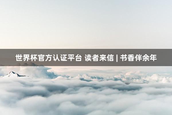 世界杯官方認(rèn)證平臺 讀者來信 | 書香伴余年