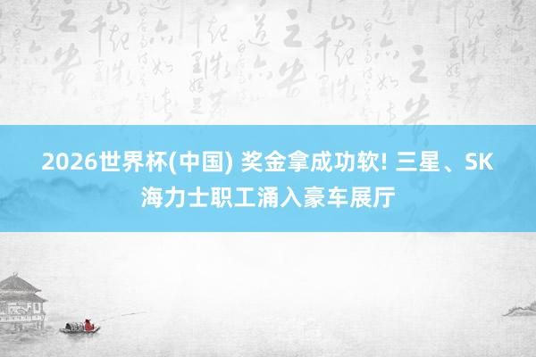 2026世界杯(中國(guó)) 獎(jiǎng)金拿成功軟! 三星、SK海力士職工涌入豪車展廳