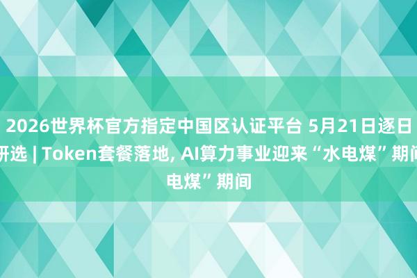2026世界杯官方指定中國區(qū)認證平臺 5月21日逐日研選 | Token套餐落地, AI算力事業(yè)迎來“水電煤”期間