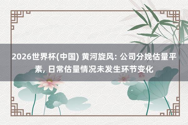 2026世界杯(中國) 黃河旋風: 公司分娩估量平素, 日常估量情況未發生環節變化