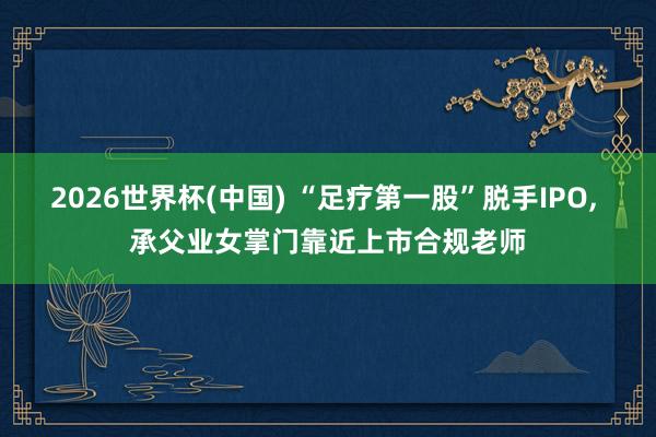 2026世界杯(中國) “足療第一股”脫手IPO, 承父業(yè)女掌門靠近上市合規(guī)老師