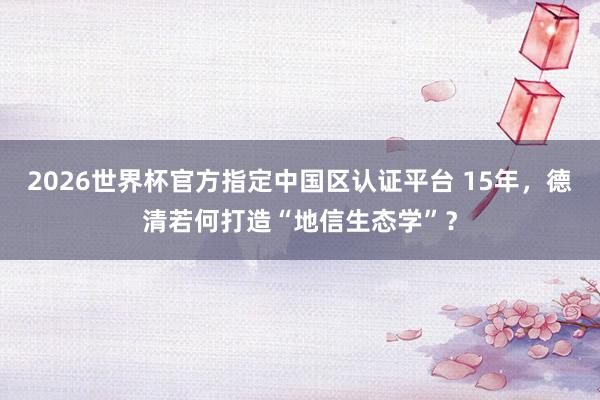 2026世界杯官方指定中國區認證平臺 15年，德清若何打造“地信生態學”？