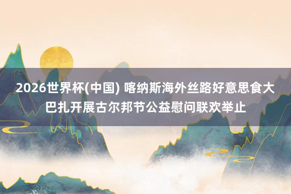 2026世界杯(中國) 喀納斯海外絲路好意思食大巴扎開展古爾邦節(jié)公益慰問聯(lián)歡舉止