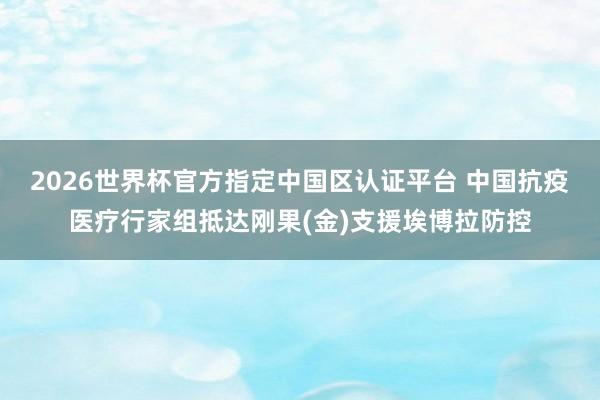 2026世界杯官方指定中國區(qū)認證平臺 中國抗疫醫(yī)療行家組抵達剛果(金)支援埃博拉防控