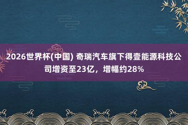 2026世界杯(中國) 奇瑞汽車旗下得壹能源科技公司增資至23億，增幅約28%