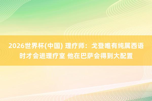 2026世界杯(中國) 理療師：戈登唯有純屬西語時(shí)才會(huì)進(jìn)理療室 他在巴薩會(huì)得到大配置