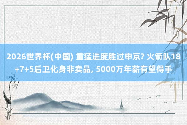 2026世界杯(中國) 重猛進度勝過申京? 火箭隊18+7+5后衛(wèi)化身非賣品， 5000萬年薪有望得手