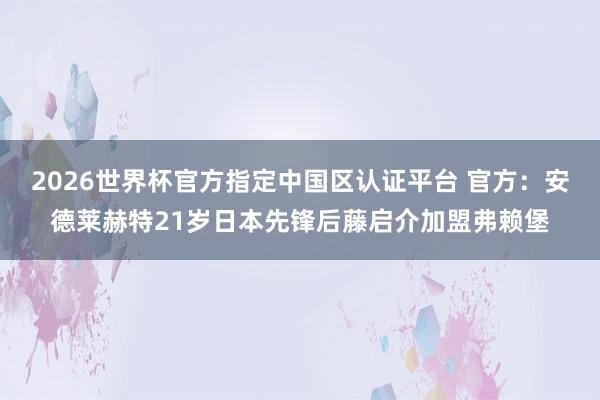 2026世界杯官方指定中國(guó)區(qū)認(rèn)證平臺(tái) 官方：安德萊赫特21歲日本先鋒后藤啟介加盟弗賴堡