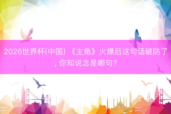 2026世界杯(中國(guó)) 《主角》火爆后這句話破防了, 你知說(shuō)念是哪句?