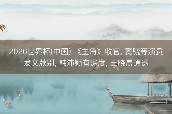 2026世界杯(中國) 《主角》收官, 竇驍等演員發文牘別, 韓沛穎有深度, 王曉晨通透