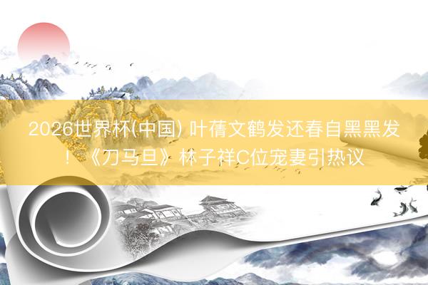 2026世界杯(中國) 葉蒨文鶴發(fā)還春自黑黑發(fā)！《刀馬旦》林子祥C位寵妻引熱議