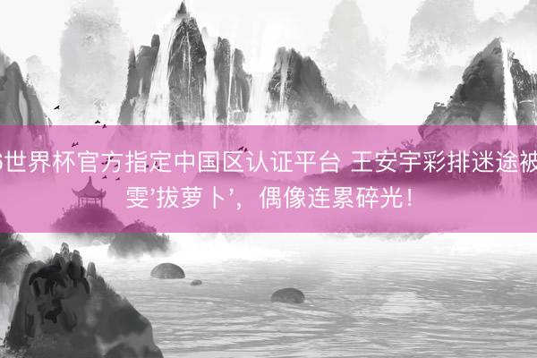 2026世界杯官方指定中國區認證平臺 王安宇彩排迷途被王玉雯'拔蘿卜'，偶像連累碎光！