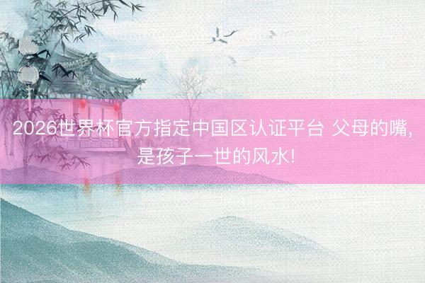 2026世界杯官方指定中國區(qū)認(rèn)證平臺 父母的嘴, 是孩子一世的風(fēng)水!