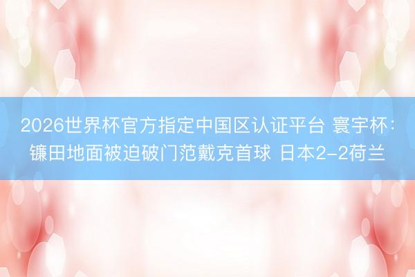 2026世界杯官方指定中國區(qū)認(rèn)證平臺 寰宇杯：鐮田地面被迫破門范戴克首球 日本2-2荷蘭
