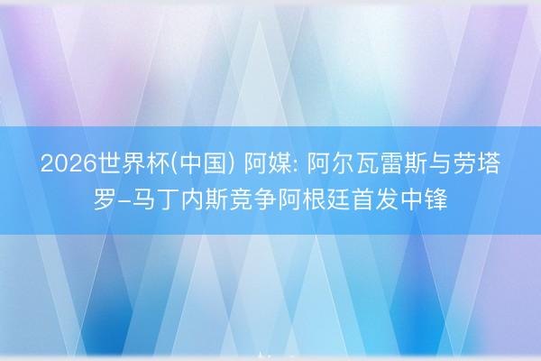 2026世界杯(中國) 阿媒: 阿爾瓦雷斯與勞塔羅-馬丁內(nèi)斯競爭阿根廷首發(fā)中鋒